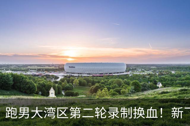 跑男大湾区第二轮录制换血！新飞行加盟，熟人遗憾缺席